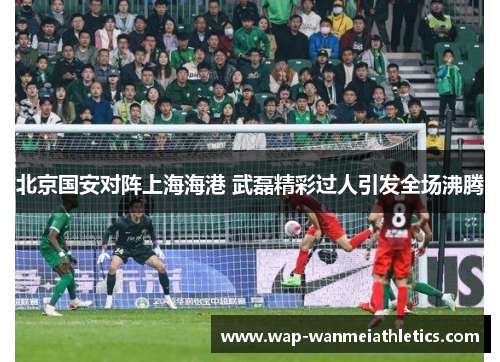 北京国安对阵上海海港 武磊精彩过人引发全场沸腾