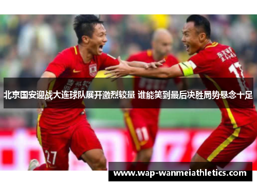 北京国安迎战大连球队展开激烈较量 谁能笑到最后决胜局势悬念十足